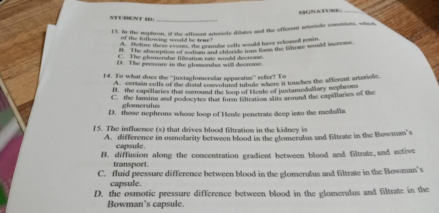 SFGNATURE:
STUDENT ID:_
13. In the nephron, if the afferent arteriole dilates and the efferent arteriole comaricts, which
of the following would be true?
A. Before these events, the granular cells would have released renin
B. The absorption of sodium and chloride ions form the filtrate would increase.
C. The glomerular filtration rate would decrease.
D. The pressure in the glomerulus will decrease.
14. To what does the “juxtaglomerular apparatus” refer? To
A. certain cells of the distal convoluted tubule where it touches the afferent artericle
B. the capillaries that surround the loop of Henle of juxtamedullary nephrons
C. the lamina and podocytes that form filtration slits around the capillaries of the
glomerulus
D. those nephrons whose loop of Henle penetrate deep into the medulla
15. The influence (s) that drives blood filtration in the kidney is
A. difference in osmolarity between blood in the glomerulus and filtrate in the Bowman’s
capsule.
B. diffusion along the concentration gradient between blood and filtrate,and active
transport.
C. fluid pressure difference between blood in the glomerulus and filtrate in the Bowman’s
capsule.
D. the osmotic pressure difference between blood in the glomerulus and filtrate in the
Bowman's capsule.