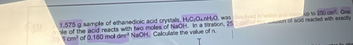 up to
1.575 g sample of ethanedioic acid crystals, 250cm^3 _ One 
11) e of the acid reacts with two moles of NaOH. In a titration, 25 H_2C_2O_4.nH_2O , was issolved in water and ma . solution of acid reacted with exactly
5cm^3 of 0.160moldm^(-3) NaOH. Calculate the value of n.