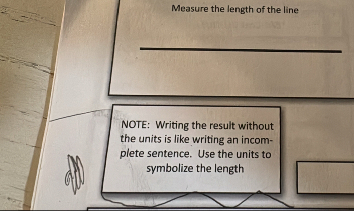 Measure the length of the line 
NOTE: Writing the result without 
the units is like writing an incom- 
plete sentence. Use the units to 
symbolize the length