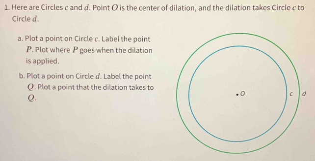 Here are Circles c and d. Point O is the center of dilation, and the dilation takes Circle c to 
Circle d. 
a. Plot a point on Circle c. Label the point
P. Plot where P goes when the dilation 
is applied. 
b. Plot a point on Circle d. Label the point
Q. Plot a point that the dilation takes to
Q.