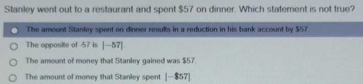 Stanley went out to a restaurant and spent $57 on dinner. Which statement is not true?
The amount Stanley spent on dinner results in a reduction in his bank account by $57.
The opposite of -57 is |-57|.
The amount of money that Stanley gained was $57.
The amount of money that Stanley spent |-$57|.