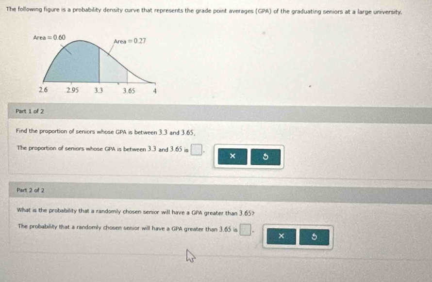 The following figure is a probability density curve that represents the grade point averages (GPA) of the graduating seniors at a large university.
Part 1 of 2
Find the proportion of seniors whose GPA is between 3.3 and 3.65.
The proportion of seniors whose GPA is between 3.3 and 3.65 is
× 5
Part 2 of 2
What is the probability that a randomly chosen senior will have a GPA greater than 3.65?
The probability that a randomly chosen senior will have a GPA greater than 3.65 is × 5