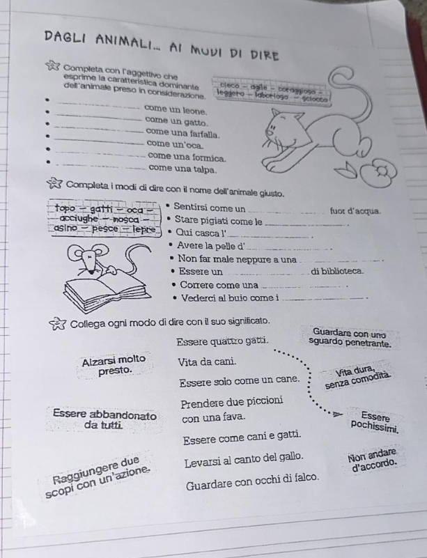 DAGLI ANIMALI... AI MUVI DI DIRE 
Completa con laggettivo che 
_ 
esprime la caratterística dominante 
dell'animale preso in considerazion 
_ 
come un leon 
_ 
come un gatt 
_ 
come una far 
_ 
come un'oca 
_ 
come una fo 
come una ta 
Completa i modi di dire con il no 
topo - gatti - oca Sentirsi come un _fuor d'acqua. 
acciughe - mosca- Stare pigiati come le_ 
asino - pesce - lepre Qui casca l' _. 
Avere la pelle d'_ 
Non far male neppure a una_ 
Essere un _di biblioteca. 
Corrère come una_ 
Vederci al buio come i _. 
Collega ogni modo di dire con il suo significato. 
Guardare con uno 
Essere quattro gätti. sguardo penetrante. 
Alzarsi molto Vita da cani. 
presto. 
senza comodità. Vita dura, 
Essere solo come un cane. 
Prendere due piccioni 
Essere abbandonato con una fava. Essere 
da tutti. pochissimi. 
Essere come cani e gatti. 
Raggiungere due Levarsi al canto del gallo. Non andare 
d'accordo. 
Guardare con occhi di falco. 
scopí con un'azione.