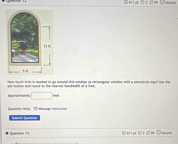 つ 3%99 Details 
How much trim is needed to go around this window (a rectangular window with a semicircle top)? Use the 
pie button and round to the nearest hundredth of a foot. 
Approximately □ feet
Question Help: Message instructor 
Submit Question 
Question 13 0/1 pt O3 □ 999 Details