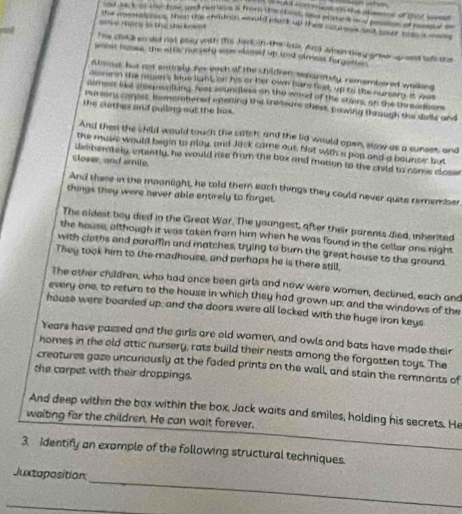 iaring childre would plack up thei sotoen and sater rese mae 
The clilden did not blay with the Jock an the toe And wen they grow upand selk the
weat hoose the attlc nucsely war closed up and gimea forgetier .
Alenst, but ned eatirely for each of the children seporately, remembered walking
cone in the ruan's hive light on his or her own bare brst, up to the nursam it yos
aimest like ssenwalking, four soundlees on the woud of the stairs, on the threadsors
1 1 2  t carpel, te meratered enening the trensure chest pawing through the dais and
the slothes and pulling out the lox.
And then the child would touch the catch, and the lid would open, slaw as a sunses, and
the music would begin to plaw, and Jack came out. Not with a pop and a bounce but
dem berately, intently, he would rise from the box and mation to the crild to come closer
cloaer, and amile.
And these in the moonlight, he told them each things they could never quite remember,
things they were never able entirely to forget.
The aldest boy died in the Great War. The youngest, after their parents died, inherited
the house, although it was taken from him when he was found in the cellor one night
with claths and paraffin and matches, trying to burn the great house to the ground
They took him to the madhouse, and perhaps he is there still,
The other children, who had once been girls and now were women, declined, each and
every one, to return to the house in which they had grown up; and the windows of the
house were boarded up; and the doors were all locked with the huge iron keys
Years have passed and the girls are old women, and owls and bats have made their
homes in the old attic nursery, rats build their nests among the forgotten toys. The
creatures gaze uncunously at the faded prints on the wall, and stain the remnants of
the carpet with their droppings.
And deep within the box within the box, Jack waits and smiles, holding his secrets. He
waiting for the children. He can wait forever.
3 Identify an example of the following structural techniques.
_
Juxtaposition
_