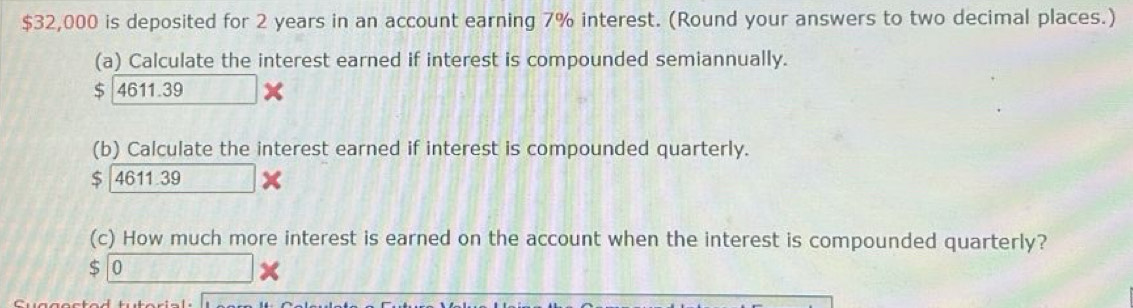 $32,000 is deposited for 2 years in an account earning 7% interest. (Round your answers to two decimal places.) 
(a) Calculate the interest earned if interest is compounded semiannually. 
S 4611.39
(b) Calculate the interest earned if interest is compounded quarterly.
$ 46 11.39
(c) How much more interest is earned on the account when the interest is compounded quarterly?
$ 0