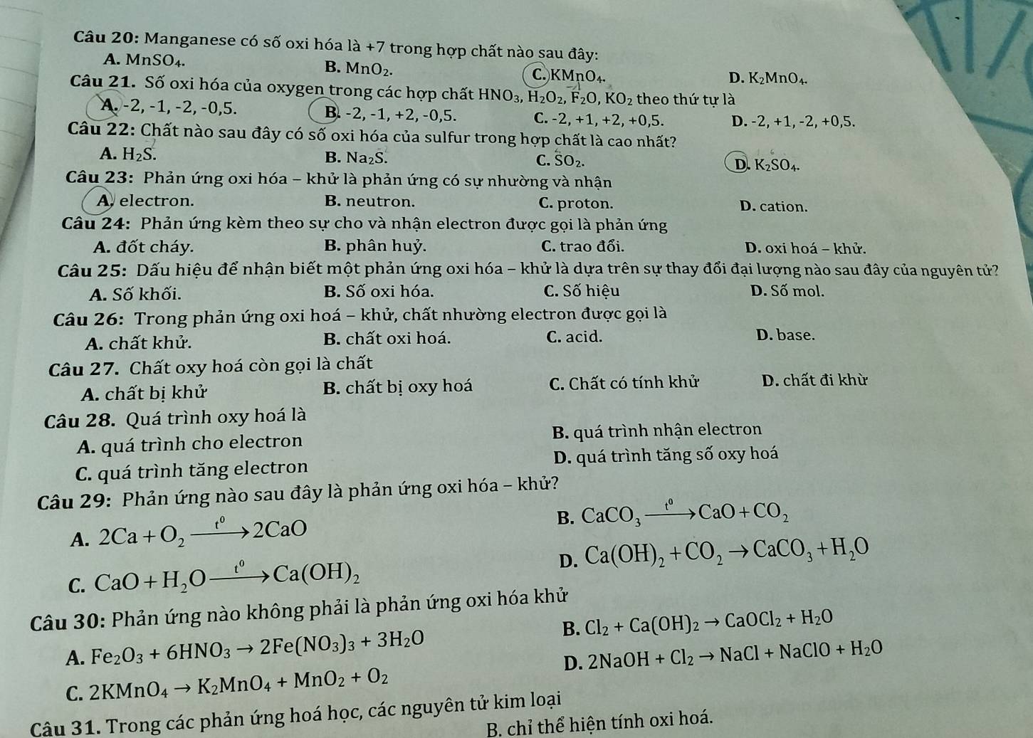 Manganese có số oxi hóa la+7 trong hợp chất nào sau đây:
A. MnSO_4. B. MnO_2. C. KMnO₄.
D. K_2MnO_4.
Câu 21. Số oxi hóa của oxygen trong các hợp chất HNO_3,H_2O_2,F_2O,KO_2 theo thứ tự là
A. -2, −1, −2, −0,5. B. -2, -1, +2, -0,5. C. -2, +1,+2, +0,5. D. -2, +1 , -2, +0,5.
Câu 22: Chất nào sau đây có số oxi hóa của sulfur trong hợp chất là cao nhất?
A. H_2S.
B. Na_2S. C. SO_2
D. K_2SO_4.
Câu 23: Phản ứng oxi hóa - khử là phản ứng có sự nhường và nhận
A. electron. B. neutron. C. proton. D. cation.
Câu 24: Phản ứng kèm theo sự cho và nhận electron được gọi là phản ứng
A. đốt cháy. B. phân huỷ. C. trao đổi. D. oxi hoá - khử.
Câu 25: Dấu hiệu để nhận biết một phản ứng oxi hóa - khử là dựa trên sự thay đổi đại lượng nào sau đây của nguyên tử?
A. Số khối. B. Số oxi hóa. C. Số hiệu D. Số mol.
Câu 26: Trong phản ứng oxi hoá - khử, chất nhường electron được gọi là
A. chất khử. B. chất oxi hoá. C. acid. D. base.
Câu 27. Chất oxy hoá còn gọi là chất
A. chất bị khử B. chất bị oxy hoá C. Chất có tính khử D. chất đi khừ
Câu 28. Quá trình oxy hoá là
A. quá trình cho electron B. quá trình nhận electron
C. quá trình tăng electron D. quá trình tăng số oxy hoá
Câu 29: Phản ứng nào sau đây là phản ứng oxi hóa - khử?
A. 2Ca+O_2xrightarrow t^02CaO
B. CaCO_3xrightarrow t°CaO+CO_2
C. CaO+H_2Oxrightarrow t^0Ca(OH)_2
D. Ca(OH)_2+CO_2to CaCO_3+H_2O
Câu 30: Phản ứng nào không phải là phản ứng oxi hóa khử
B. Cl_2+Ca(OH)_2to CaOCl_2+H_2O
A. Fe_2O_3+6HNO_3to 2Fe(NO_3)_3+3H_2O 2NaOH+Cl_2to NaCl+NaClO+H_2O
C. 2KMnO_4to K_2MnO_4+MnO_2+O_2
D.
Câu 31. Trong các phản ứng hoá học, các nguyên tử kim loại
B. chỉ thể hiện tính oxi hoá.