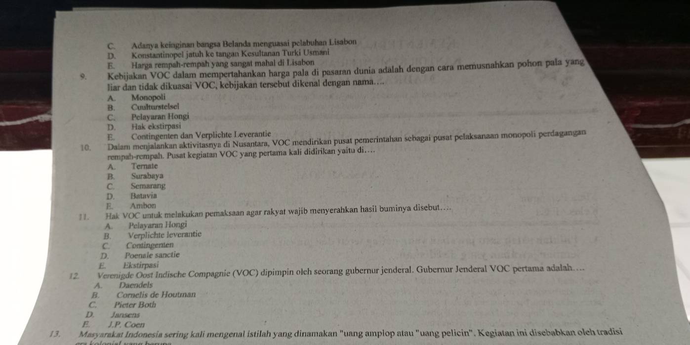 C. Adanya keinginan bangsa Belanda menguasai pelabuhan Lisabon
D. Konstantinopel jatuh ke tangan Kesultanan Turki Usmani
E. Harga rempah-rempah yang sangat mahal di Lisabon
9. Kebijakan VOC dalam mempertahankan harga pala di pasaran dunia adalah dengan cara memusnahkan pohon pala yang
liar dan tidak dikuasai VOC, kebijakan tersebut dikenal dengan nama….
A. Monopoli
B. Cuulturstelsel
C. Pelayaran Hongi
D. Hak ekstirpasi
E. Contingenten dan Verplichte Leverantie
10. Dalam menjalankan aktivitasnya di Nusantara, VOC mendirikan pusat pemerintahan sebagai pusat pelaksanaan monopoli perdagangan
rempah-rempah. Pusat kegiatan VOC yang pertama kali didirikan yaitu di…
A. Ternate
B. Surabaya
C. Semarang
D. Batavia
E. Ambon
. Hak VOC untuk melakukan pemaksaan agar rakyat wajib menyerahkan hasil buminya disebut....
A. Pelayaran Hongi
B. Verplichte leverantie
C. Contingenten
D. Poenale sanctie
E. Ekstirpasi
12. Verenigde Oost Indische Compagnie (VOC) dipimpin olch seorang gubernur jenderal. Gubernur Jenderal VOC pertama adalah. ..
A. Daendels
B. Cornelis de Houtman
C. Pieter Both
D. Jansens
E. J.P. Coen
13. Masyarakat Indonesia sering kali mengenal istilah yang dinamakan "uang amplop atau "uang pelicin". Kegiatan ini disebabkan oleh tradisi