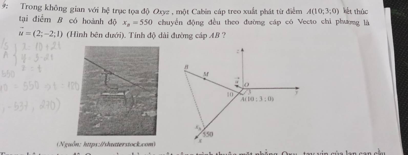 9: Trong không gian với hệ trục tọa độ Oxyz , một Cabin cáp treo xuất phát từ điểm A(10;3;0) kết thúc
tại điểm B có hoành độ x_B=550 chuyển động đều theo đường cáp có Vecto chi phương là
vector u=(2;-2;1) (Hình bên dưới). Tính độ dài đường cáp AB ?
(Nguồn: https://shutterstock.com)
w  v in của lan can cầu