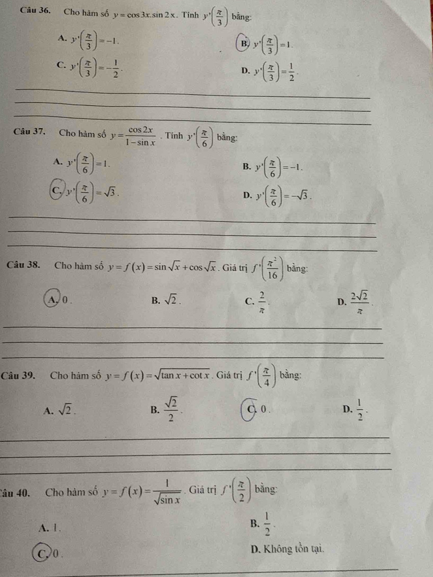 Cho hàm số y=cos 3x.sin 2x. Tính y'( π /3 ) bằng:
A. y'( π /3 )=-1.
B, y'( π /3 )=1.
C. y'( π /3 )=- 1/2 .
D. y'( π /3 )= 1/2 . 
_
_
_
Câu 37. Cho hàm số y= cos 2x/1-sin x . Tính y'( π /6 ) bằng:
A. y'( π /6 )=1.
B. y'( π /6 )=-1.
C. y'( π /6 )=sqrt(3).
D. y'( π /6 )=-sqrt(3). 
_
_
_
Câu 38. Cho hàm số y=f(x)=sin sqrt(x)+cos sqrt(x). Giá trị f^(·)( π^2/16 ) bằng:
A, 0. B. sqrt(2). C.  2/π  . D.  2sqrt(2)/π  
_
_
_
Câu 39. Cho hàm số y=f(x)=sqrt(tan x+cot x). Giá trị f'( π /4 ) bằng:
A. sqrt(2). B.  sqrt(2)/2 . C. 0. D.  1/2 . 
_
_
_
Câu 40. Cho hàm số y=f(x)= 1/sqrt(sin x) . Giá trị f'( π /2 ) bằng:
A. 1.
B.  1/2 .
C,>0 . D. Không tồn tại.
_