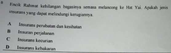 в Encik Rahmat kehilangan bagasinya semasa melancong ke Hat Yai. Apakah jenis
insurans yang dapat melindungi kerugiannya.
A Insurans perubatan dan kesihatan
B Insuran perjalanan
C Insurans kecurian
D Insurans kebakaran