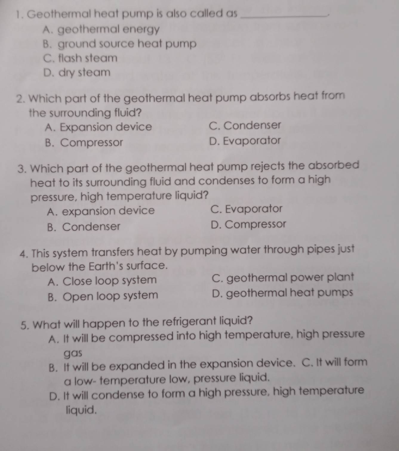 Geothermal heat pump is also called as_
.
A. geothermal energy
B. ground source heat pump
C. flash steam
D. dry steam
2. Which part of the geothermal heat pump absorbs heat from
the surrounding fluid?
A. Expansion device C. Condenser
B. Compressor D. Evaporator
3. Which part of the geothermal heat pump rejects the absorbed
heat to its surrounding fluid and condenses to form a high
pressure, high temperature liquid?
A. expansion device C. Evaporator
B. Condenser D. Compressor
4. This system transfers heat by pumping water through pipes just
below the Earth's surface.
A. Close loop system C. geothermal power plant
B. Open loop system D. geothermal heat pumps
5. What will happen to the refrigerant liquid?
A. It will be compressed into high temperature, high pressure
gas
B. It will be expanded in the expansion device. C. It will form
a low- temperature low, pressure liquid.
D. It will condense to form a high pressure, high temperature
liquid.