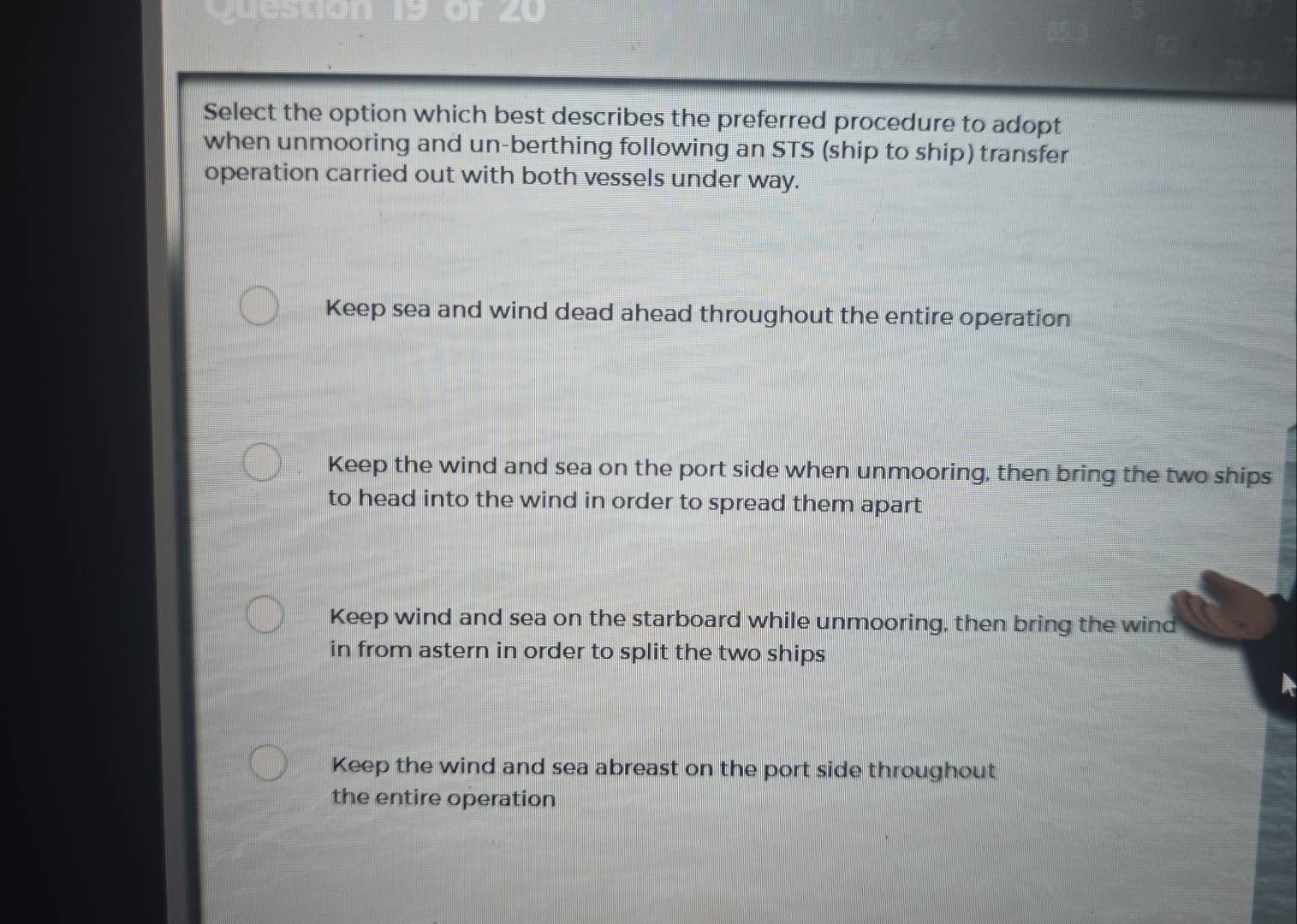 Select the option which best describes the preferred procedure to adopt
when unmooring and un-berthing following an STS (ship to ship) transfer
operation carried out with both vessels under way.
Keep sea and wind dead ahead throughout the entire operation
Keep the wind and sea on the port side when unmooring, then bring the two ships
to head into the wind in order to spread them apart
Keep wind and sea on the starboard while unmooring, then bring the wind
in from astern in order to split the two ships
Keep the wind and sea abreast on the port side throughout
the entire operation