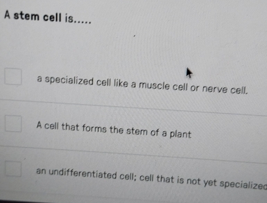 A stem cell is.....
a specialized cell like a muscle cell or nerve cell.
A cell that forms the stem of a plant
an undifferentiated cell; cell that is not yet specialized