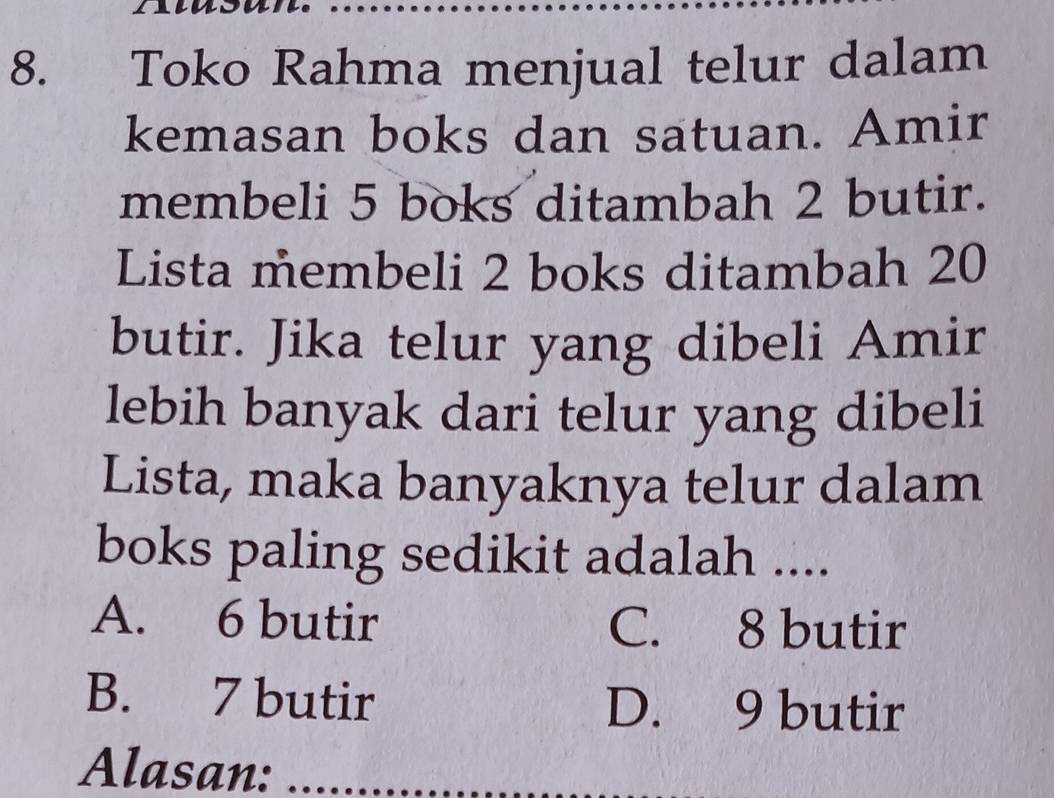 Toko Rahma menjual telur dalam
kemasan boks dan satuan. Amir
membeli 5 boks ditambah 2 butir.
Lista membeli 2 boks ditambah 20
butir. Jika telur yang dibeli Amir
lebih banyak dari telur yang dibeli
Lista, maka banyaknya telur dalam
boks paling sedikit adalah ....
A. 6 butir C. 8 butir
B. 7 butir D. 9 butir
Alasan: