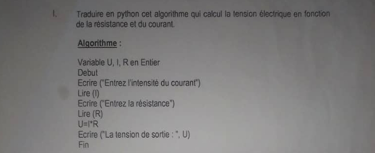 Traduire en python cet algorithme qui calcul la tension électrique en fonction 
de la résistance et du courant. 
Algorithme : 
Variable U, I, R en Entier 
Debut 
Ecrire ('Entrez l'intensité du courant'') 
Lire (I) 
Ecrire ("Entrez la résistance") 
Lire (R)
U=I^*R
Ecrire ("La tension de sortie : ", U) 
Fin