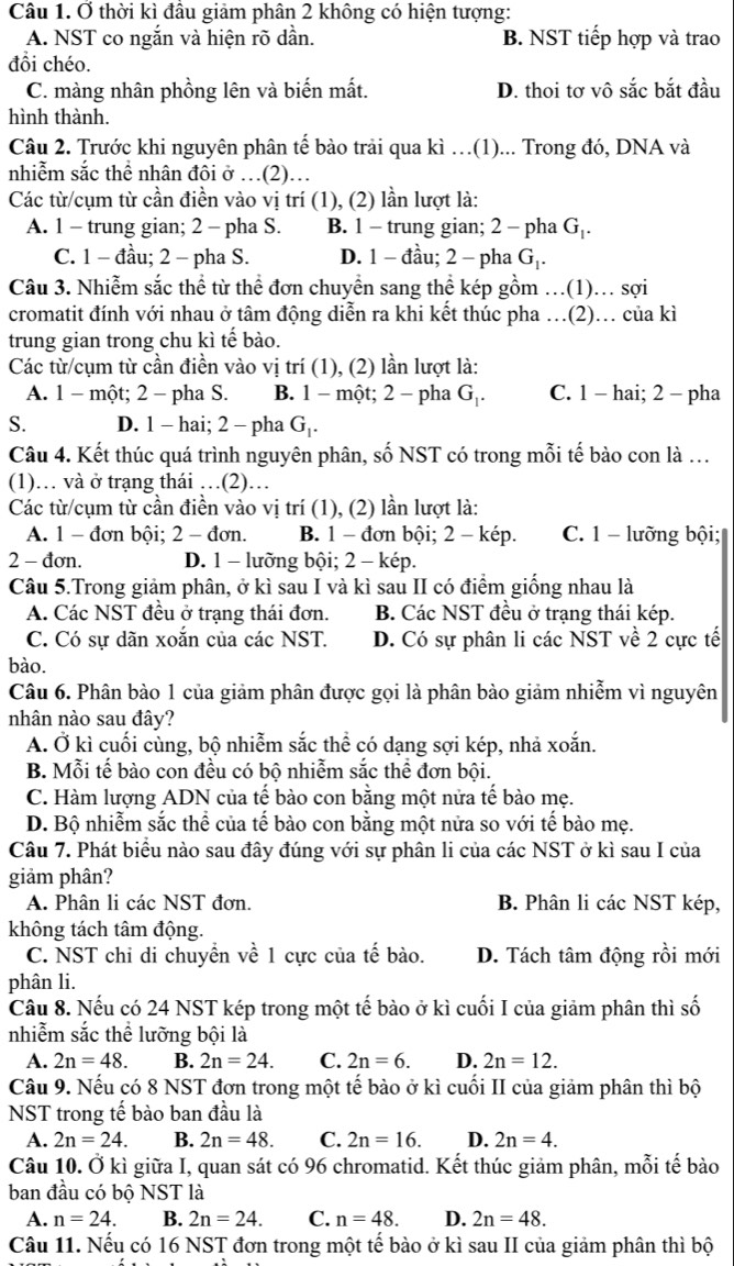 Ở thời kì đầu giảm phân 2 không có hiện tượng:
A. NST co ngắn và hiện rõ dần. B. NST tiếp hợp và trao
đồi chéo.
C. màng nhân phồng lên và biến mất. D. thoi tơ vô sắc bắt đầu
hình thành.
Câu 2. Trước khi nguyên phân tế bào trải qua kì …(1)... Trong đó, DNA và
nhiễm sắc thể nhân đôi ở …(2)…
Các từ/cụm từ cần điền vào vị trí (1), (2) lần lượt là:
A. 1 - trung gian; 2 - pha S. B. 1 - trung gian; 2 - pha G|.
C. 1 - đầu; 2 - pha S. D. 1 - đầu; 2 - pha G_1.
Câu 3. Nhiễm sắc thể từ thể đơn chuyển sang thể kép gồm …(1).. sợi
cromatit đính với nhau ở tâm động diễn ra khi kết thúc pha …(2). của kì
trung gian trong chu kì tế bào.
Các từ/cụm từ cần điền vào vị trí (1), (2) lần lượt là:
A. 1 - một; 2 - pha S. B. 1 - một; 2 - pha G_1 C. 1 - hai; 2 - pha
S. D. 1 - hai; 2 - pha G₁.
Câu 4. Kết thúc quá trình nguyên phân, số NST có trong mỗi tế bào con là …
(1)… và ở trạng thái …(2)…
Các từ/cụm từ cần điền vào vị trí (1), (2) lần lượt là:
A. 1 - đơn bội; 2 - đơn. B. 1 - đơn bội; 2 - kép. C. 1 - lưỡng bội;
2 - đơn. D. 1 - lưỡng bội; 2 - kép.
Câu 5.Trong giảm phân, ở kì sau I và kì sau II có điểm giống nhau là
A. Các NST đều ở trạng thái đơn. B. Các NST đều ở trạng thái kép.
C. Có sự dãn xoắn của các NST. D. Có sự phân li các NST về 2 cực tế
bào.
Câu 6. Phân bào 1 của giảm phân được gọi là phân bào giảm nhiễm vì nguyên
nhân nào sau đây?
A. Ở kì cuối cùng, bộ nhiễm sắc thể có dạng sợi kép, nhả xoắn.
B. Mỗi tế bào con đều có bộ nhiễm sắc thể đơn bội.
C. Hàm lượng ADN của tế bào con bằng một nửa tế bào mẹ.
D. Bộ nhiễm sắc thể của tế bào con bằng một nửa so với tế bào mẹ.
Câu 7. Phát biểu nào sau đây đúng với sự phân li của các NST ở kì sau I của
giảm phân?
A. Phân li các NST đơn. B. Phân li các NST kép,
không tách tâm động.
C. NST chỉ di chuyển về 1 cực của tế bào. D. Tách tâm động rồi mới
phân li.
Câu 8. Nếu có 24 NST kép trong một tế bào ở kì cuối I của giảm phân thì số
nhiễm sắc thể lưỡng bội là
A. 2n=48. B. 2n=24. C. 2n=6. D. 2n=12.
Câu 9. Nếu có 8 NST đơn trong một tế bào ở kì cuối II của giảm phân thì bộ
NST trong tế bào ban đầu là
A. 2n=24. B. 2n=48. C. 2n=16. D. 2n=4.
Câu 10. Ở kì giữa I, quan sát có 96 chromatid. Kết thúc giảm phân, mỗi tế bào
ban đầu có bộ NST là
A. n=24. B. 2n=24. C. n=48. D. 2n=48.
Câu 11. Nếu có 16 NST đơn trong một tế bào ở kì sau II của giảm phân thì bộ