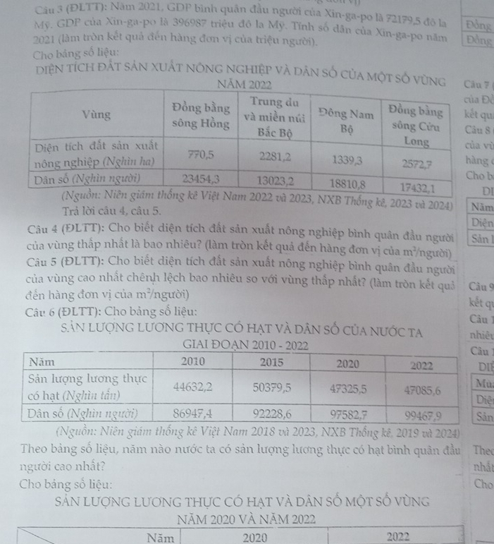 (ĐLTT): Năm 2021, GDP bình quân đầu người của Xin-ga-po là 72179, 5 đô la Đồng 
Mỹ. GDF của Xin-ga-po là 396987 triệu đồ la Mỹ. Tính số dân của Xin-ga-po năm Đồng 
2021 (làm tròn kết quả đến hàng đơn vị của triệu người). 
Cho bảng số liệu: 
Diện tích đất sản xuất nông nghiệp và dân số của một số v7
ề 
u 
8 
ù 
g 
b 
I
2023, NXB Thống kê, 2023 và 2024) Năm 
Trả lời câu 4, câu 5. 
Diện 
Câu 4 (ĐLTT): Cho biết diện tích đất sản xuất nông nghiệp bình quân đầu người Sản I 
của vùng thấp nhất là bao nhiêu? (làm tròn kết quả đến hàng đơn vị của n=2 người) 
Câu 5 (ĐLTT): Cho biết diện tích đất sản xuất nông nghiệp bình quân đầu người 
của vùng cao nhất chênh lệch bao nhiêu so với vùng thấp nhất? (làm tròn kết quả Câu 9 
đến hàng đơn vị của m²/người) 
kết qu 
Câu 6 (ĐLTT): Cho bảng số liệu: 
Câu 1 
Sản lượng lương thực có hạt và dân số của nước ta nhiêu 
GIAI ĐOAN 

I 
ù 
ệ 
n 
(Nguồn: Niên giám thống kê Việt Nam 2018 và 2023, NXB Thống kê, 2019 và 2024) 
Theo bảng số liệu, năm nào nước ta có sản lượng lương thực có hạt bình quân đầu The 
người cao nhất? nhất 
Cho bảng số liệu: Cho 
Sản lượng lương thực có hạt và dân số một số vùng 
NăM 2020 VÀ NăM 2022
Năm 2020 2022