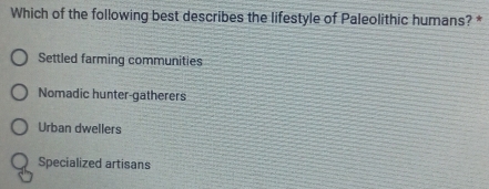 Which of the following best describes the lifestyle of Paleolithic humans? *
Settled farming communities
Nomadic hunter-gatherers
Urban dwellers
Specialized artisans