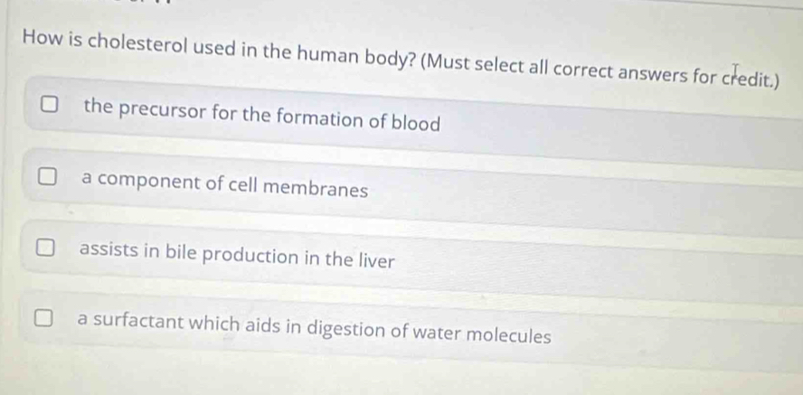 How is cholesterol used in the human body? (Must select all correct answers for credit.)
the precursor for the formation of blood
a component of cell membranes
assists in bile production in the liver
a surfactant which aids in digestion of water molecules