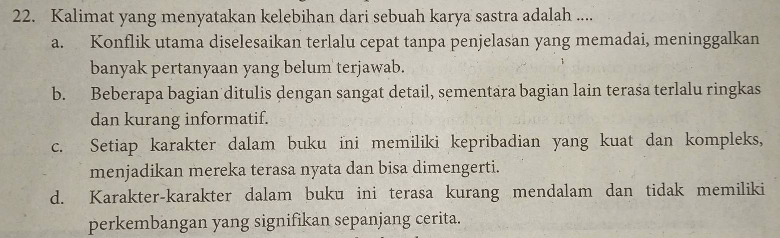 Kalimat yang menyatakan kelebihan dari sebuah karya sastra adalah ....
a. Konflik utama diselesaikan terlalu cepat tanpa penjelasan yang memadai, meninggalkan
banyak pertanyaan yang belum terjawab.
b. Beberapa bagian ditulis dengan sangat detail, sementara bagian lain terasa terlalu ringkas
dan kurang informatif.
c. Setiap karakter dalam buku ini memiliki kepribadian yang kuat dan kompleks,
menjadikan mereka terasa nyata dan bisa dimengerti.
d. Karakter-karakter dalam buku ini terasa kurang mendalam dan tidak memiliki
perkembangan yang signifikan sepanjang cerita.