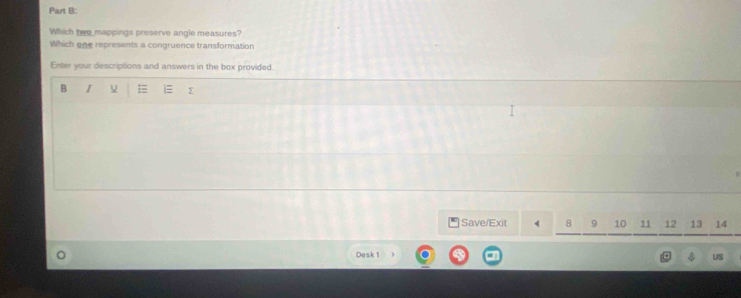 Which two mappings preserve angle measures? 
Which one represents a congruence transformation 
Enter your descriptions and answers in the box provided. 
B I 
Save/Exit 10 11 12 13 14
Desk 1 
US
