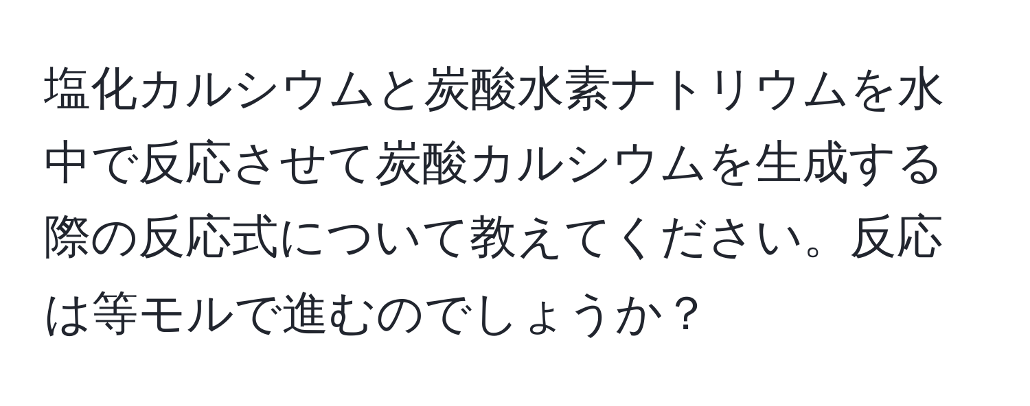 塩化カルシウムと炭酸水素ナトリウムを水中で反応させて炭酸カルシウムを生成する際の反応式について教えてください。反応は等モルで進むのでしょうか？