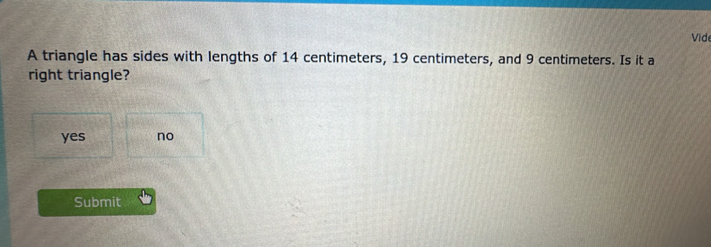 Vide
A triangle has sides with lengths of 14 centimeters, 19 centimeters, and 9 centimeters. Is it a
right triangle?
yes no
Submit