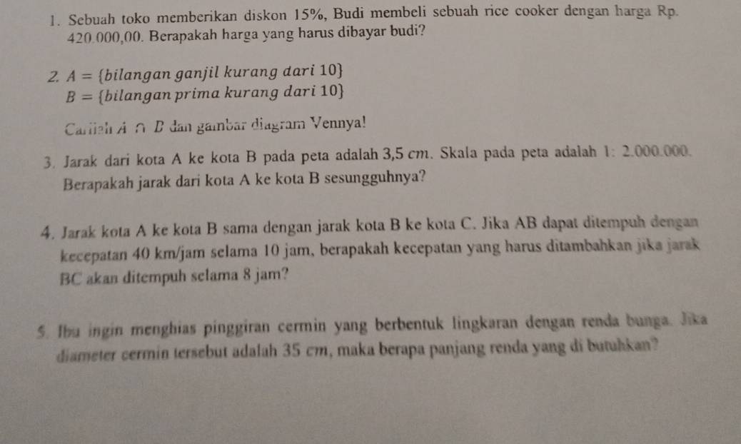 Sebuah toko memberikan diskon 15%, Budi membeli sebuah rice cooker dengan harga Rp.
420.000,00. Berapakah harga yang harus dibayar budi? 
2. A= bilangan ganjil kurang dari 10 
B= bilangan prima kurang dari 10  
Carliah A∩ B dan gambar diagram Vennya! 
3. Jarak dari kota A ke kota B pada peta adalah 3,5 cm. Skala pada peta adalah 1:2.000. 000. 
Berapakah jarak dari kota A ke kota B sesungguhnya? 
4. Jarak kota A ke kota B sama dengan jarak kota B ke kota C. Jika AB dapat ditempuh dengan 
kecepatan 40 km/jam selama 10 jam, berapakah kecepatan yang harus ditambahkan jīka jarak
BC akan ditempuh selama 8 jam? 
5. Ibu ingin menghias pinggiran cermin yang berbentuk lingkaran dengan renda bunga. Jika 
diameter cermin tersebut adalah 35 cm, maka berapa panjang renda yang di butukkan?