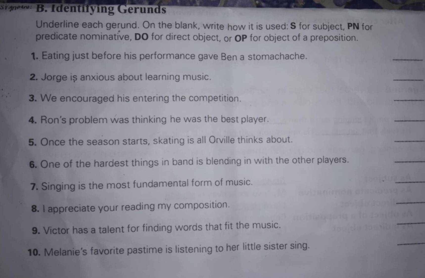 Sigmment: B. Identifying Gerunds 
Underline each gerund. On the blank, write how it is used: S for subject, PN for 
predicate nominative, DO for direct object, or OP for object of a preposition. 
1. Eating just before his performance gave Ben a stomachache. 
_ 
2. Jorge is anxious about learning music. 
_ 
3. We encouraged his entering the competition. 
_ 
4. Ron's problem was thinking he was the best player. 
_ 
5. Once the season starts, skating is all Orville thinks about. 
_ 
6. One of the hardest things in band is blending in with the other players. 
_ 
7. Singing is the most fundamental form of music. 
_ 
8. I appreciate your reading my composition. 
_ 
9. Victor has a talent for finding words that fit the music. 
_ 
10. Melanie’s favorite pastime is listening to her little sister sing. 
_