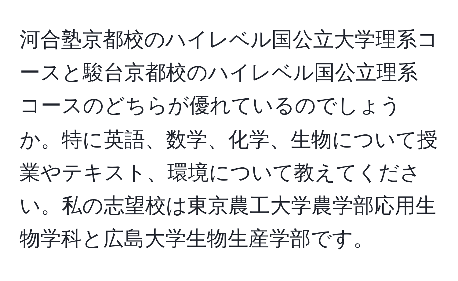 河合塾京都校のハイレベル国公立大学理系コースと駿台京都校のハイレベル国公立理系コースのどちらが優れているのでしょうか。特に英語、数学、化学、生物について授業やテキスト、環境について教えてください。私の志望校は東京農工大学農学部応用生物学科と広島大学生物生産学部です。