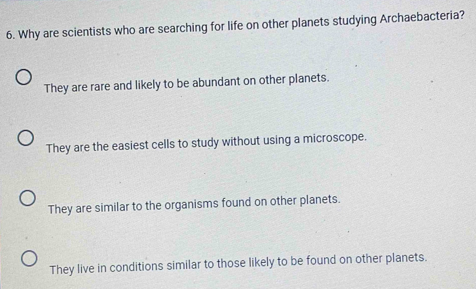 Why are scientists who are searching for life on other planets studying Archaebacteria?
They are rare and likely to be abundant on other planets.
They are the easiest cells to study without using a microscope.
They are similar to the organisms found on other planets.
They live in conditions similar to those likely to be found on other planets.