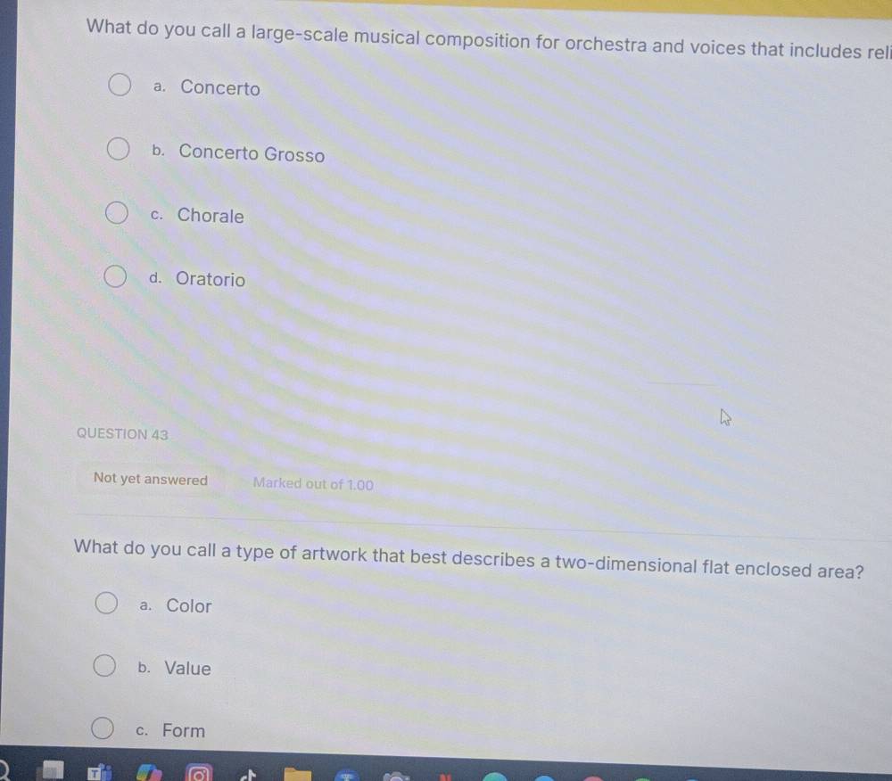 What do you call a large-scale musical composition for orchestra and voices that includes rel
a. Concerto
b. Concerto Grosso
c. Chorale
d. Oratorio
QUESTION 43
Not yet answered Marked out of 1.00
What do you call a type of artwork that best describes a two-dimensional flat enclosed area?
a. Color
b. Value
c. Form