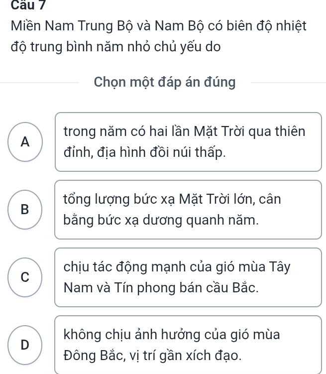 Miền Nam Trung Bộ và Nam Bộ có biên độ nhiệt
độ trung bình năm nhỏ chủ yếu do
Chọn một đáp án đúng
A trong năm có hai lần Mặt Trời qua thiên
đỉnh, địa hình đồi núi thấp.
B tổng lượng bức xạ Mặt Trời lớn, cân
bằng bức xạ dương quanh năm.
C chịu tác động mạnh của gió mùa Tây
Nam và Tín phong bán cầu Bắc.
D không chịu ảnh hưởng của gió mùa
Đông Bắc, vị trí gần xích đạo.