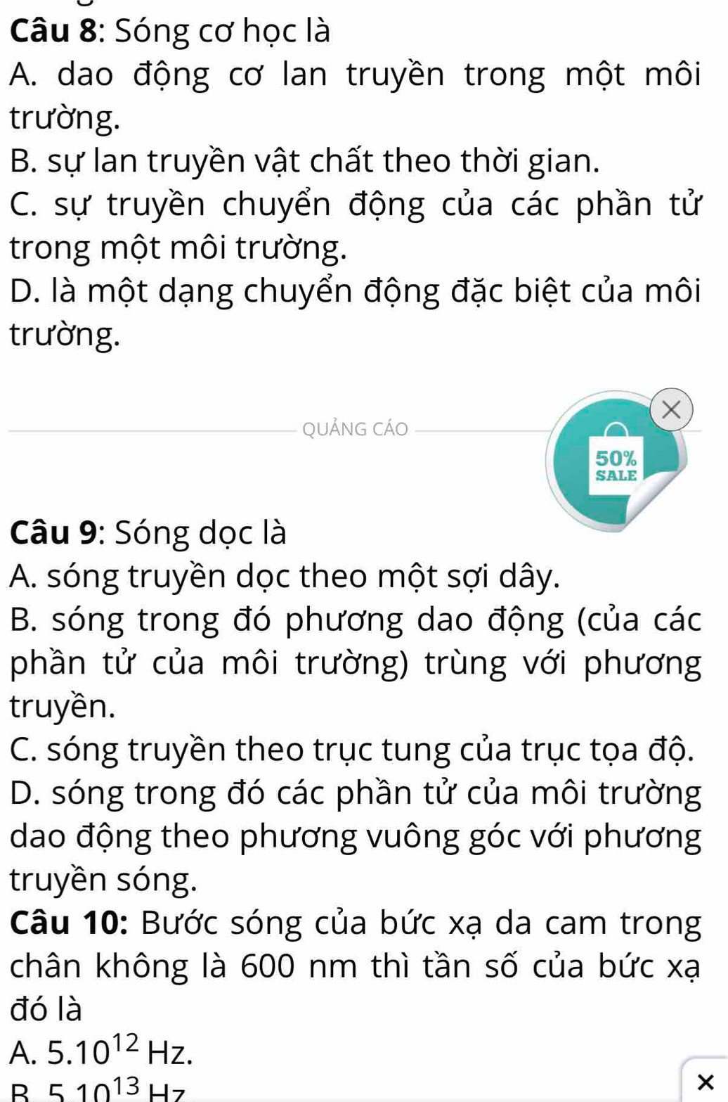 Sóng cơ học là
A. dao động cơ lan truyền trong một môi
trường.
B. sự lan truyền vật chất theo thời gian.
C. sự truyền chuyển động của các phần tử
trong một môi trường.
D. là một dạng chuyển động đặc biệt của môi
trường.
×
QUẢNG CÁO
50%
SALE
Câu 9: Sóng dọc là
A. sóng truyền dọc theo một sợi dây.
B. sóng trong đó phương dao động (của các
phần tử của môi trường) trùng với phương
truyền.
C. sóng truyền theo trục tung của trục tọa độ.
D. sóng trong đó các phần tử của môi trường
dao động theo phương vuông góc với phương
truyền sóng.
Câu 10: Bước sóng của bức xạ da cam trong
chân không là 600 nm thì tần số của bức xạ
đó là
A. 5.10^(12)Hz.
B 510^(13)Hz