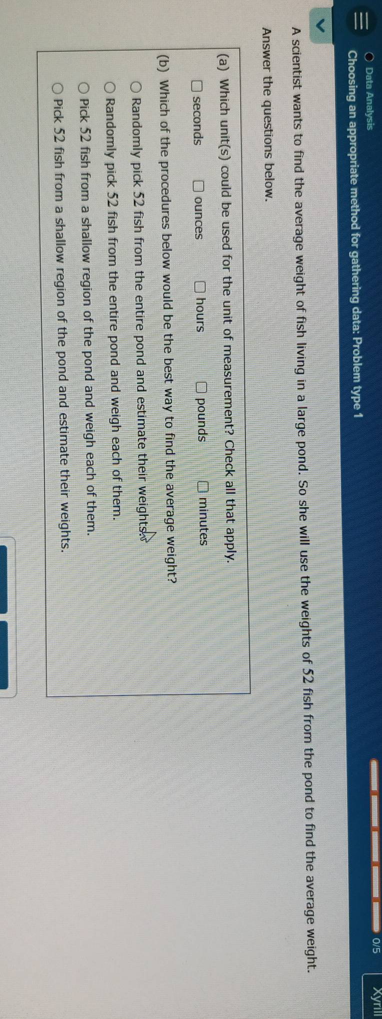 ○ Data Analysis
0/5 Xyrill
Choosing an appropriate method for gathering data: Problem type 1
A scientist wants to find the average weight of fish living in a large pond. So she will use the weights of 52 fish from the pond to find the average weight.
Answer the questions below.
(a) Which unit(s) could be used for the unit of measurement? Check all that apply.
seconds ounces hours pounds minutes
(b) Which of the procedures below would be the best way to find the average weight?
Randomly pick 52 fish from the entire pond and estimate their weights . 
Randomly pick 52 fish from the entire pond and weigh each of them.
Pick 52 fish from a shallow region of the pond and weigh each of them.
Pick 52 fish from a shallow region of the pond and estimate their weights.