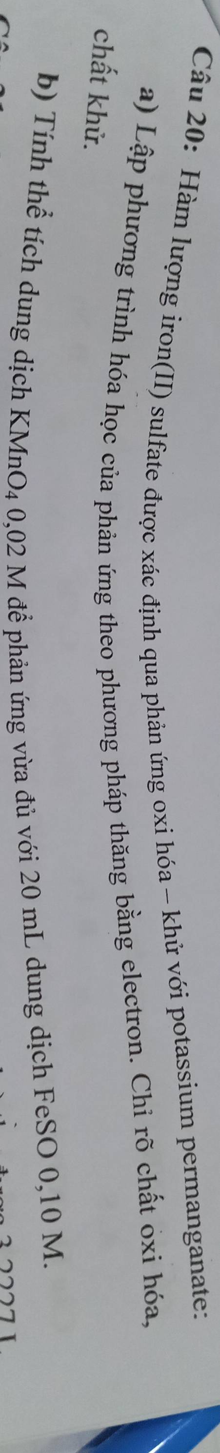 Hàm lượng iron(II) sulfate được xác định qua phản ứng oxi hóa - khử với potassium permanganate: 
a) Lập phương trình hóa học của phản ứng theo phương pháp thăng bằng electron. Chỉ rõ chất oxi hóa, 
chất khử. 
b) Tính thể tích dung dịch KMnO4 0,02 M để phản ứng vừa đủ với 20 mL dung dịch FeSO 0,10 M.