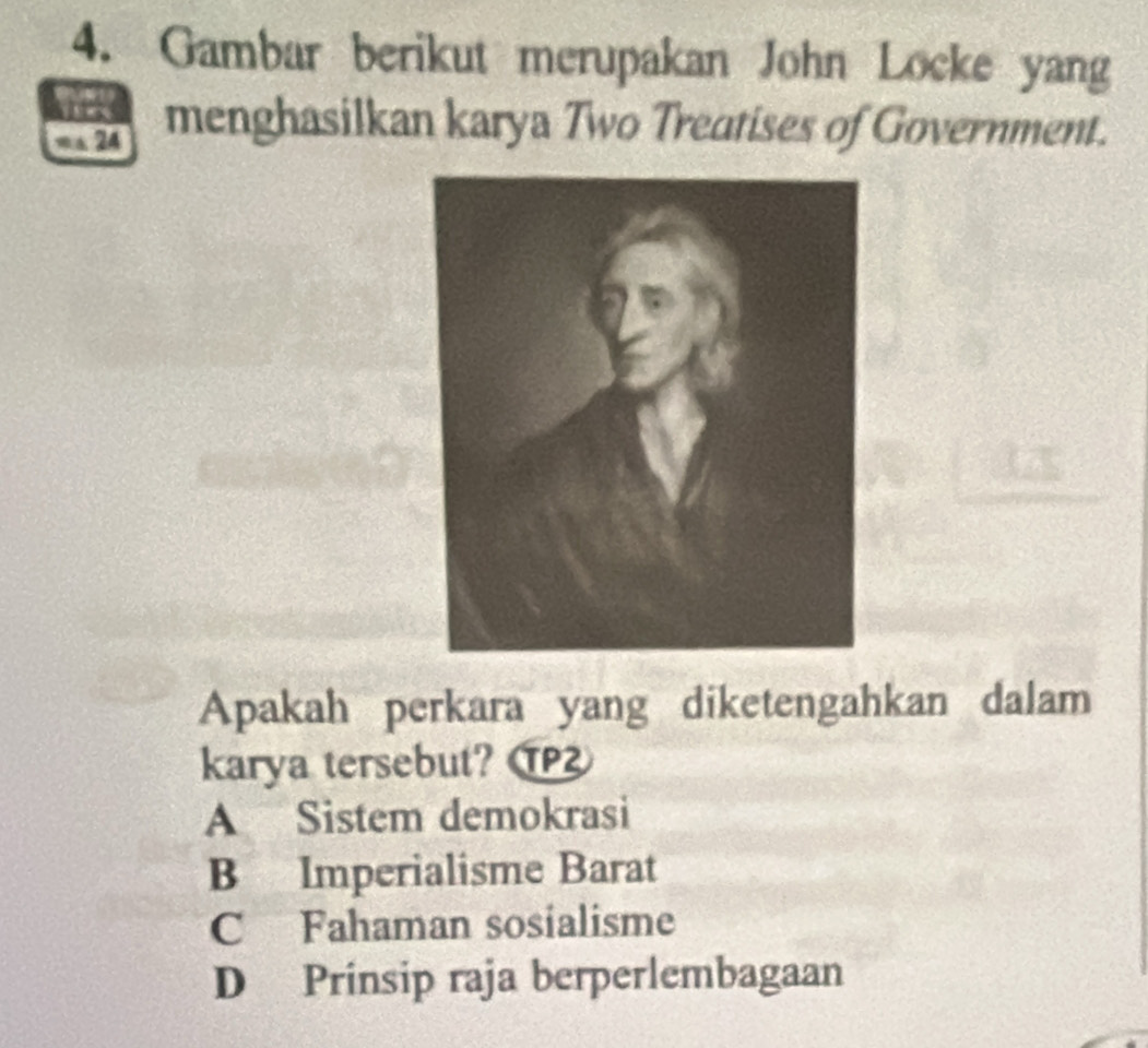 Gambar berikut merupakan John Locke yang
= a 24 menghasilkan karya Two Treatises of Government.
Apakah perkara yang diketengahkan dalam
karya tersebut?
A Sistem demokrasi
B Imperialisme Barat
C Fahaman sosialisme
D Prinsip raja berperlembagaan