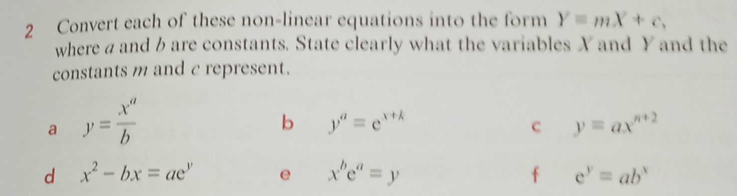 Convert each of these non-linear equations into the form Y=mX+c, 
where a and b are constants. State clearly what the variables X and Y and the 
constants m and c represent. 
a y= x^a/b 
b y^a=e^(x+k)
C y=ax^(n+2)
d x^2-bx=ae^y
e x^be^a=y
f c^y=ab^x