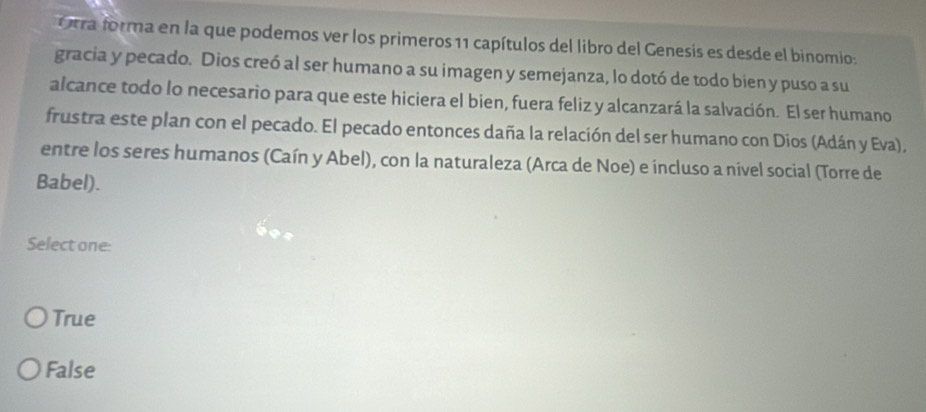 Orra forma en la que podemos ver los primeros 11 capítulos del libro del Genesis es desde el binomio:
gracia y pecado. Dios creó al ser humano a su imagen y semejanza, lo dotó de todo bien y puso a su
alcance todo lo necesario para que este hiciera el bien, fuera feliz y alcanzará la salvación. El ser humano
frustra este plan con el pecado. El pecado entonces daña la relación del ser humano con Dios (Adán y Eva),
entre los seres humanos (Caín y Abel), con la naturaleza (Arca de Noe) e incluso a nivel social (Torre de
Babel).
Select one:
True
False