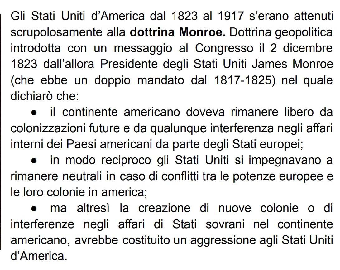 Gli Stati Uniti d'America dal 1823 al 1917 s'erano attenuti
scrupolosamente alla dottrina Monroe. Dottrina geopolitica
introdotta con un messaggio al Congresso il 2 dicembre
1823 dall'allora Presidente degli Stati Uniti James Monroe
(che ebbe un doppio mandato dal 1817-1825) nel quale
dichiarò che:
il continente americano doveva rimanere libero da
colonizzazioni future e da qualunque interferenza negli affari
interni dei Paesi americani da parte degli Stati europei;
in modo reciproco gli Stati Uniti si impegnavano a
rimanere neutrali in caso di conflitti tra le potenze europee e
le loro colonie in america;
ma altresì la creazione di nuove colonie o di
interferenze negli affari di Stati sovrani nel continente
americano, avrebbe costituito un aggressione agli Stati Uniti
d'America.