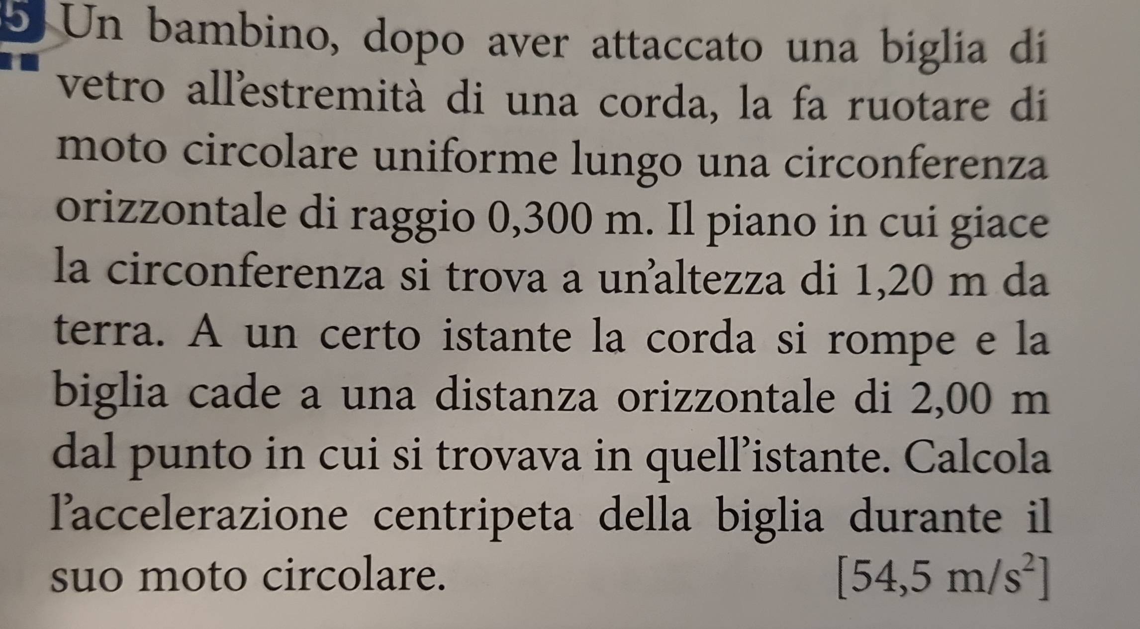 Un bambino, dopo aver attaccato una biglia di 
vetro allestremità di una corda, la fa ruotare di 
moto circolare uniforme lungo una circonferenza 
orizzontale di raggio 0,300 m. Il piano in cui giace 
la circonferenza si trova a unaltezza di 1,20 m da 
terra. A un certo istante la corda si rompe e la 
biglia cade a una distanza orizzontale di 2,00 m
dal punto in cui si trovava in quell’istante. Calcola 
laccelerazione centripeta della biglia durante il 
suo moto circolare. [54,5m/s^2]