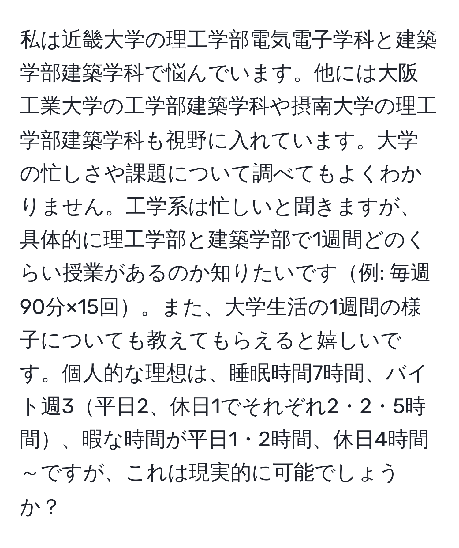 私は近畿大学の理工学部電気電子学科と建築学部建築学科で悩んでいます。他には大阪工業大学の工学部建築学科や摂南大学の理工学部建築学科も視野に入れています。大学の忙しさや課題について調べてもよくわかりません。工学系は忙しいと聞きますが、具体的に理工学部と建築学部で1週間どのくらい授業があるのか知りたいです例: 毎週90分×15回。また、大学生活の1週間の様子についても教えてもらえると嬉しいです。個人的な理想は、睡眠時間7時間、バイト週3平日2、休日1でそれぞれ2・2・5時間、暇な時間が平日1・2時間、休日4時間～ですが、これは現実的に可能でしょうか？