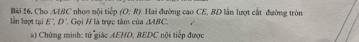 Cho A4BC nhọn nội tiếp (O;R) Hai đường cao CE, BD lần lượt cắt đường tròn 
lần lượt tại E ', D '. Gọi H là trực tâm của △ ABC. 
a) Chứng minh: tứ giác AEHD, BEDC nội tiếp được