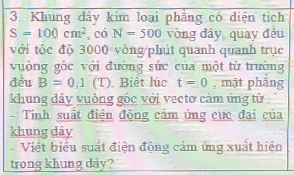 Khung dây kim loại phẳng có diện tích
S=100cm^2 , có N=500 vòng dây, quay đều 
với tốc độ 3000 vòng /phút quanh quanh trục 
vuông góc với đường sức của một từ trường 
đều B=0, 1 (T). Biêt lúc t=0 , mặt phẳng 
khung dây vuống góc với vectơ cảm ứng từ . 
- Tính suất điện đông cảm ứng cực đai của 
khung dây 
- Viết biểu suất điện động cảm ứng xuất hiện 
trong khung dây?