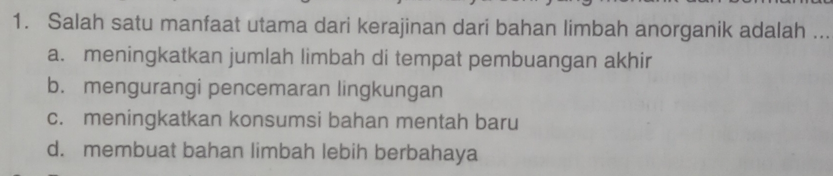 Salah satu manfaat utama dari kerajinan dari bahan limbah anorganik adalah ...
a. meningkatkan jumlah limbah di tempat pembuangan akhir
b. mengurangi pencemaran lingkungan
c. meningkatkan konsumsi bahan mentah baru
d. membuat bahan limbah lebih berbahaya