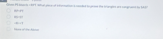 Given P5 bisects . What piece of information is needed to prove the triangles are congruent by SA5?
RP=PT
RS=5T
∠ R=∠ T
None of the Above