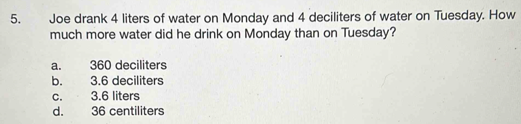 Joe drank 4 liters of water on Monday and 4 deciliters of water on Tuesday. How
much more water did he drink on Monday than on Tuesday?
a. 360 deciliters
b. 3.6 deciliters
c. 3.6 liters
d. 36 centiliters