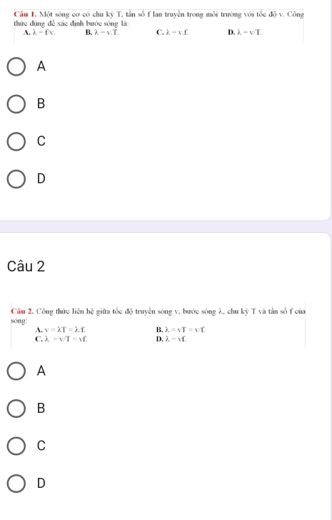 Một sóng cơ có chu kỳ T, tần số f lan truyền trong môi trường với tốc độ v. Công
thức dùng đề xác định bước sóng là:
A. lambda =fv. B. lambda =v.T. C. lambda =vf. D. lambda =v/T. 
A
B
C
D
Câu 2
Cầu 2. Công thức liên hệ giữa tốc độ truyên sóng v, bước sóng λ, chu kỳ T và tần số f của
sóng:
A. v=lambda T=lambda /f. B. lambda =vT=vf.
C. lambda =v/T=vf. D. lambda =vf.
A
B
C
D