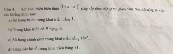 Xét khai triển biểu thức (1+x+x^2)^4 (sắp xếp theo thứ tự mũ giảm dần). Xét tính đúng sai của 
các khẳng định sau: 
a) Số hạng tự do trong khai triển bằng 1. 
b) Trong khai triển có 9 hạng tử. 
c) Số hạng chính giữa trong khai triển bằng 18x^4. 
d) Tổng các hệ số trong khai triển bằng 81.